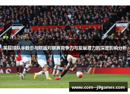 英超球队半数参与欧战对联赛竞争力与发展潜力的深度影响分析