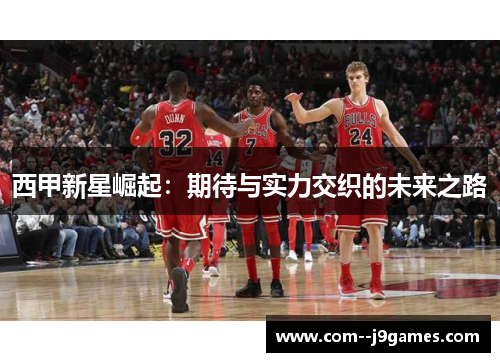 西甲新星崛起:期待与实力交织的未来之路 西甲新星崛起:期待与实力交织的未来之路