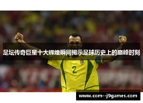 足坛传奇巨星十大辉煌瞬间揭示足球历史上的巅峰时刻 足坛传奇巨星十大辉煌瞬间揭示足球历史上的巅峰时刻