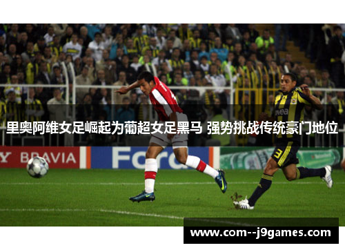 里奥阿维女足崛起为葡超女足黑马 强势挑战传统豪门地位