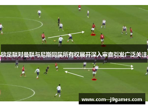 欧足联对曼联与尼斯同属所有权展开深入审查引发广泛关注