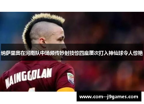 纳萨里奥在河南队中场频传妙射技惊四座屡次打入神仙球令人惊艳 纳萨里奥在河南队中场频传妙射技惊四座屡次打入神仙球令人惊艳