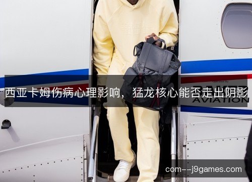 西亚卡姆伤病心理影响，猛龙核心能否走出阴影